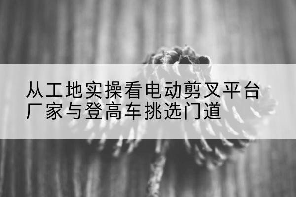 建昌电动剪叉升降平台厂家-从工地实操看电动剪叉平台厂家与登高车挑选门道