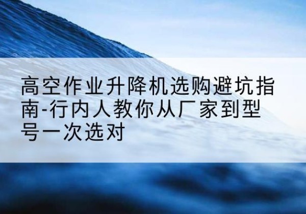 建昌升降平台厂家-高空作业升降机选购避坑指南-行内人教你从厂家到型号一次选对