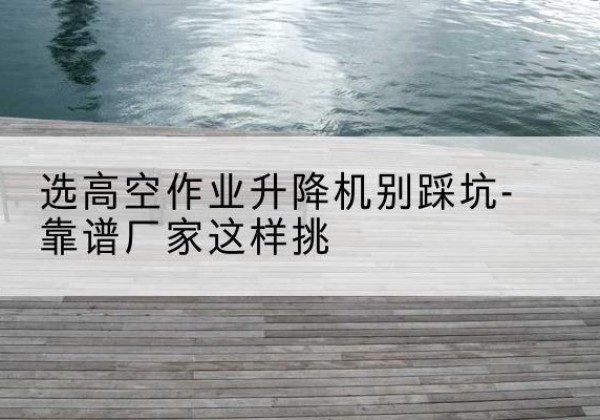 建昌剪叉式升降机厂家-选高空作业升降机别踩坑-靠谱厂家这样挑