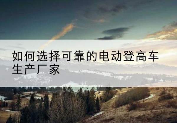 建昌电动登高车厂家-如何选择可靠的电动登高车生产厂家