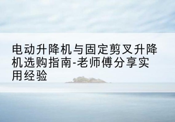 建昌电动升降机怎么选-电动升降机与固定剪叉升降机选购指南-老师傅分享实用经验