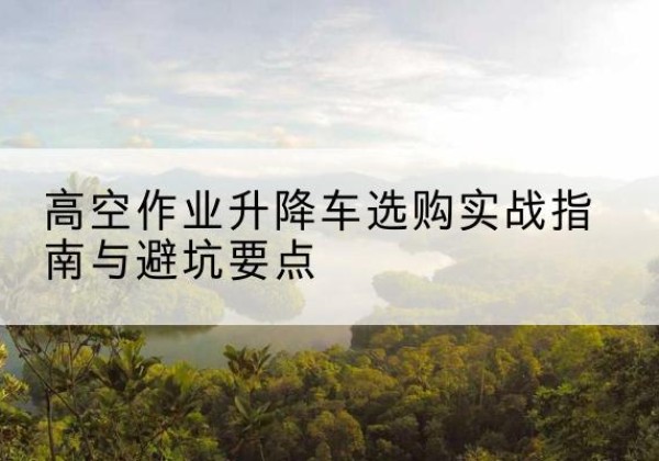 建昌升降车怎么选-高空作业升降车选购实战指南与避坑要点