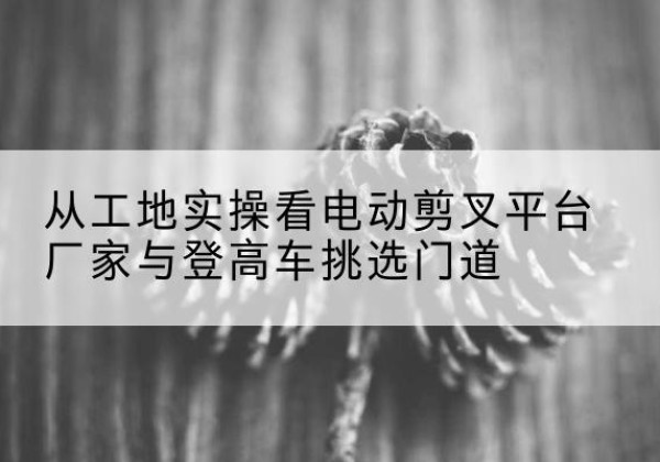 建昌电动剪叉升降平台厂家-从工地实操看电动剪叉平台厂家与登高车挑选门道