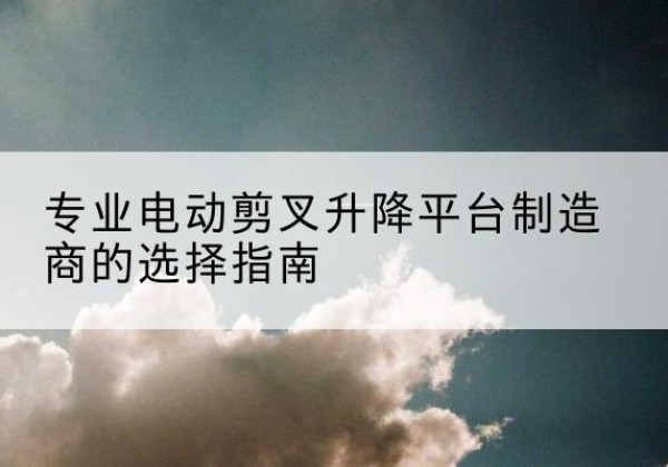 建昌电动剪叉升降平台厂家-专业电动剪叉升降平台制造商的选择指南